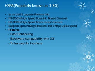 HSPA(Popularly known as 3.5G) 
• Its an UMTS upgrade(Release 5/6) 
• HS-DSCH(High Speed Downlink Shared Channel) 
• HS-SCCH(High Speed Share control channel) 
• Supports up to 21Mbps downlink and 5 Mbps uplink speed. 
• Features 
- Fast Scheduling 
- Backward compatibility with 3G 
- Enhanced Air Interface 
 