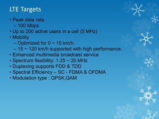 LTE Targets 
• Peak data rate 
– 100 Mbps 
• Up to 200 active users in a cell (5 MHz) 
• Mobility 
– Optimized for 0 ~ 15 km/h. 
– 15 ~ 120 km/h supported with high performance. 
• Enhanced multimedia broadcast service 
• Spectrum flexibility: 1.25 ~ 20 MHz 
• Duplexing supports FDD & TDD 
• Spectral Efficiency – SC - FDMA & OFDMA 
• Modulation type : QPSK,QAM 
 