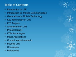 Table of Contents 
 Introduction to LTE 
 Introduction to Mobile Communication 
 Generations In Mobile Technology 
 Key Technology of LTE 
 LTE Targets 
 Architecture of LTE 
 Protocol Stack 
 LTE- Advantages 
 Major Applications 
 Current market scenario 
 Beyond LTE 
 Conclusion 
 References 
 