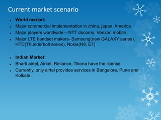 Current market scenario 
 World market: 
 Major commercial implementation in china, japan, America 
 Major players worldwide – NTT docomo, Verizon mobile 
 Major LTE handset makers- Samsung(new GALAXY series), 
HTC(Thunderbolt series), Nokia(N8, E7) 
 Indian Market: 
 Bharti airtel, Aircel, Reliance, Tikona have the license 
 Currently, only airtel provides services in Bangalore, Pune and 
Kolkata. 
 