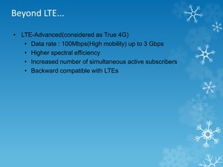 Beyond LTE... 
• LTE-Advanced(considered as True 4G) 
• Data rate : 100Mbps(High mobility) up to 3 Gbps 
• Higher spectral efficiency 
• Increased number of simultaneous active subscribers 
• Backward compatible with LTEs 
 
