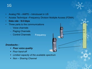 1G 
• Analog FM – AMPS – Introduced in US 
• Access Technique –Frequency Division Multiple Access (FDMA) 
• Data rate : 9.6 kbps 
• Three parts to the communications 
– Voice channels 
– Paging Channels 
– Control Channels 
Drawbacks : 
Frequency 
 Poor voice quality 
 Poor hand-off 
 Limited capacity of the available spectrum 
 Non – Sharing Channel 
 