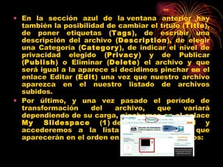 • En la sección azul de la ventana anterior hay
  también la posibilidad de cambiar el título (Title),
  de poner etiquetas (Tags), de escribir una
  descripción del archivo (Description), de elegir
  una Categoría (Category), de indicar el nivel de
  privacidad elegido (Privacy) y de Publicar
  (Publish) o Eliminar (Delete) el archivo y que
  será igual a la aparece si decidimos pinchar en el
  enlace Editar (Edit) una vez que nuestro archivo
  aparezca en el nuestro listado de archivos
  subidos.
• Por último, y una vez pasado el período de
  transformación     del   archivo,   que     variará
  dependiendo de su carga, pinchamos en el enlace
  My    Slidespace (1) del menú principal y
  accederemos a la lista de archivos (2) que
  aparecerán en el orden en el que fueron subidos:
 