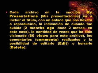 • Cada      archivo     en    la    sección    My
  Presentations (Mis presentaciones) va a
  incluir el título, con un enlace que nos llevará
  a reproducirlo, la indicación de cuándo fue
  subido (2 months ago -hace 2 meses- en
  este caso), la cantidad de veces que ha sido
  visionado (60 views para este archivo), los
  comentarios (comments) realizados y la
  posibilidad de editarlo (Edit) o borrarlo
  (Delete).
 