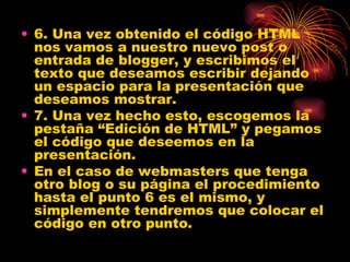 • 6. Una vez obtenido el código HTML
  nos vamos a nuestro nuevo post o
  entrada de blogger, y escribimos el
  texto que deseamos escribir dejando
  un espacio para la presentación que
  deseamos mostrar.
• 7. Una vez hecho esto, escogemos la
  pestaña “Edición de HTML” y pegamos
  el código que deseemos en la
  presentación.
• En el caso de webmasters que tenga
  otro blog o su página el procedimiento
  hasta el punto 6 es el mismo, y
  simplemente tendremos que colocar el
  código en otro punto.
 