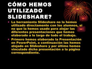 CÓMO HEMOS
UTILIZADO
SLIDESHARE?
• La herramienta Slideshare no la hemos
  utilizado directamente con los alumnos, si
  no que la hemos usado para alojar las
  diferentes presentaciones que hemos
  elaborado a lo largo de todo el trabajo.
• Primero hemos elaborado la Presentación
  en PowerPoint, a continuación las hemos
  alojado en Slideshare y por último hemos
  vinculado dicha presentación a la página
  correspondiente.
 