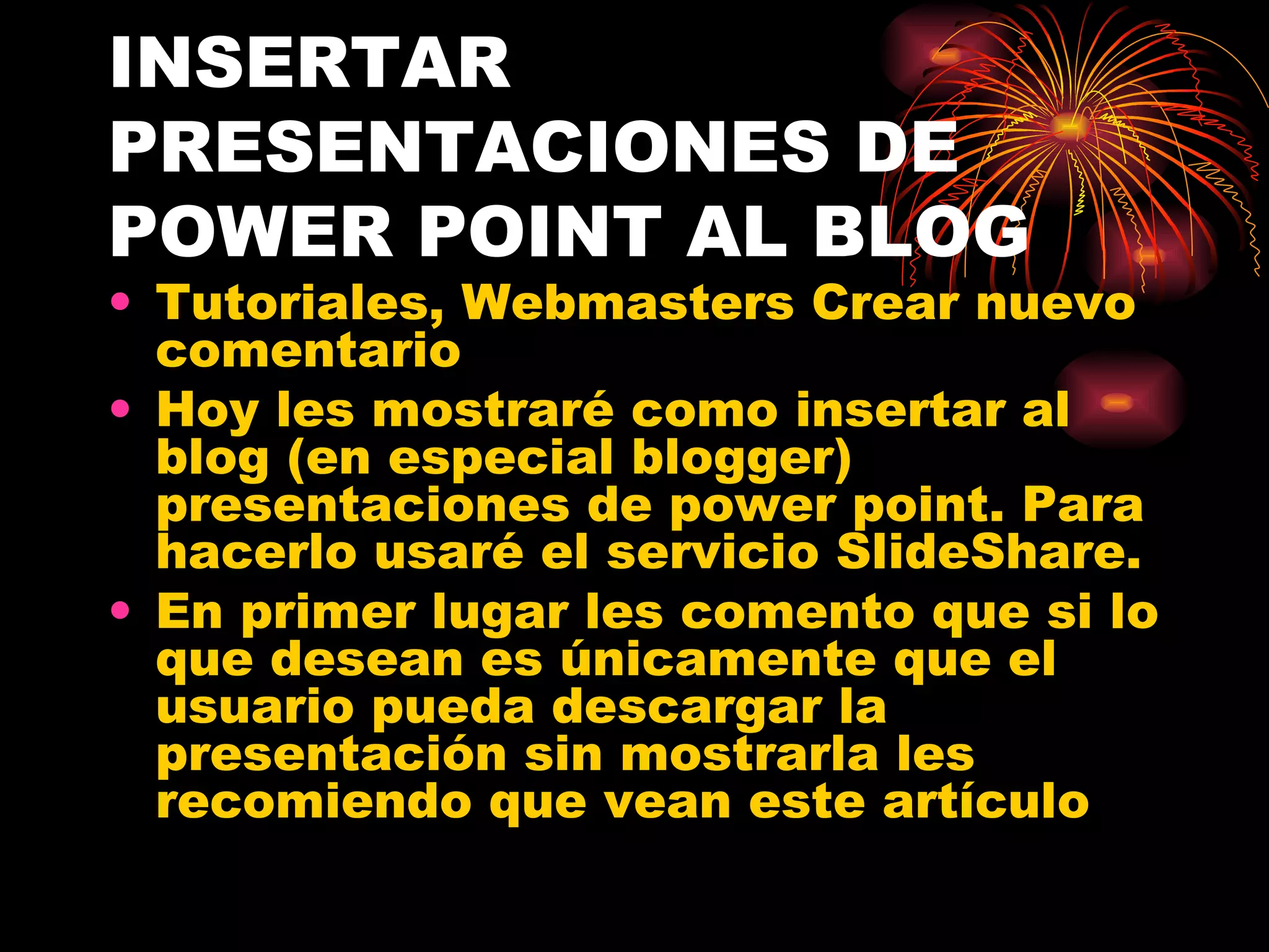 INSERTAR PRESENTACIONES DE POWER POINT AL BLOG Tutoriales, Webmasters Crear nuevo comentario  Hoy les mostraré como insertar al blog (en especial blogger) presentaciones de power point. Para hacerlo usaré el servicio SlideShare.  En primer lugar les comento que si lo que desean es únicamente que el usuario pueda descargar la presentación sin mostrarla les recomiendo que vean este artículo 