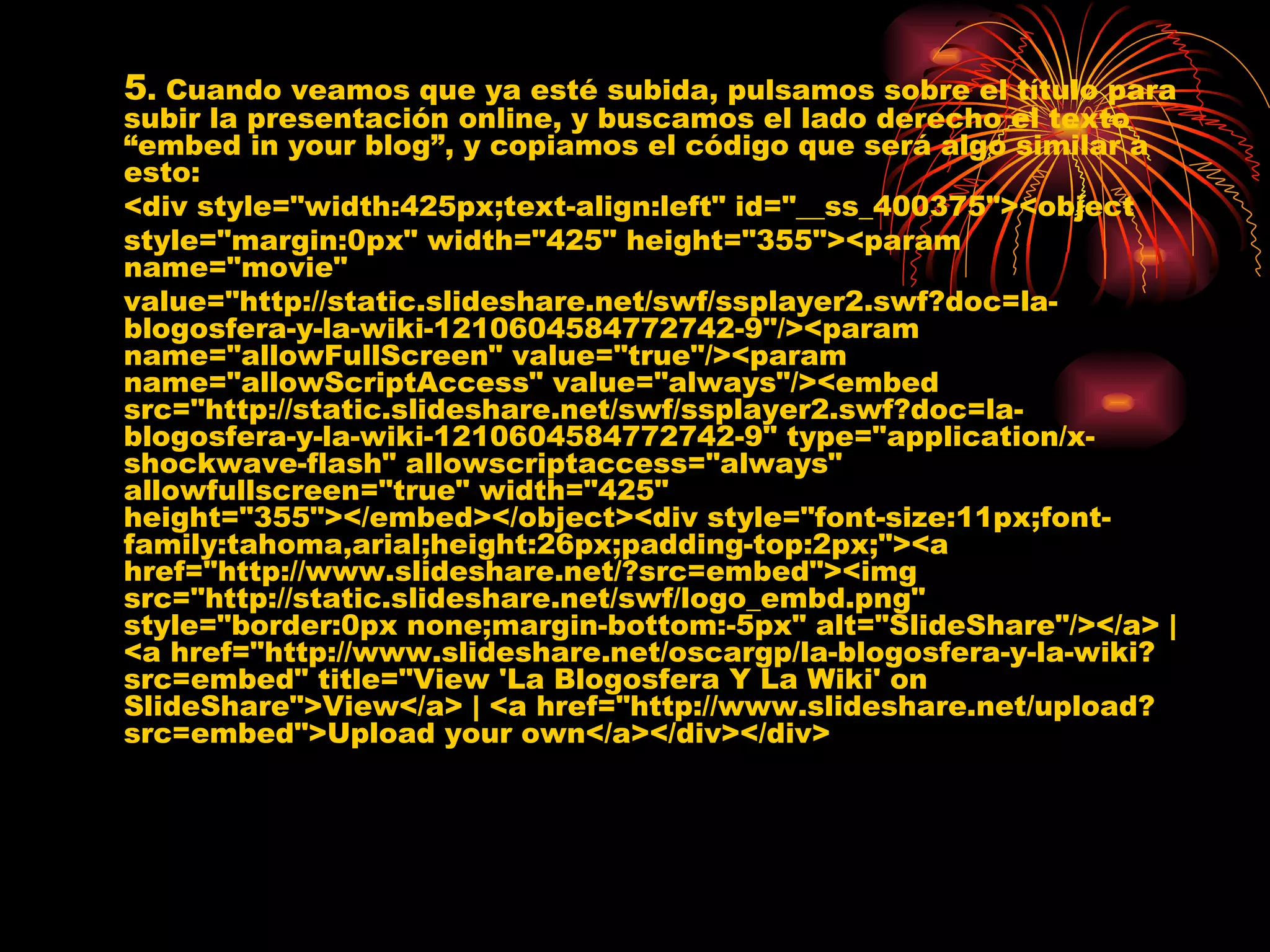 5 . Cuando veamos que ya esté subida, pulsamos sobre el título para subir la presentación online, y buscamos el lado derecho el texto “embed in your blog”, y copiamos el código que será algo similar a esto: <div style="width:425px;text-align:left" id="__ss_400375"><object  style="margin:0px" width="425" height="355"><param name="movie"  value="http://static.slideshare.net/swf/ssplayer2.swf?doc=la-blogosfera-y-la-wiki-1210604584772742-9"/><param name="allowFullScreen" value="true"/><param name="allowScriptAccess" value="always"/><embed src="http://static.slideshare.net/swf/ssplayer2.swf?doc=la-blogosfera-y-la-wiki-1210604584772742-9" type="application/x-shockwave-flash" allowscriptaccess="always" allowfullscreen="true" width="425" height="355"></embed></object><div style="font-size:11px;font-family:tahoma,arial;height:26px;padding-top:2px;"><a href="http://www.slideshare.net/?src=embed"><img src="http://static.slideshare.net/swf/logo_embd.png" style="border:0px none;margin-bottom:-5px" alt="SlideShare"/></a> | <a href="http://www.slideshare.net/oscargp/la-blogosfera-y-la-wiki?src=embed" title="View 'La Blogosfera Y La Wiki' on SlideShare">View</a> | <a href="http://www.slideshare.net/upload?src=embed">Upload your own</a></div></div> 