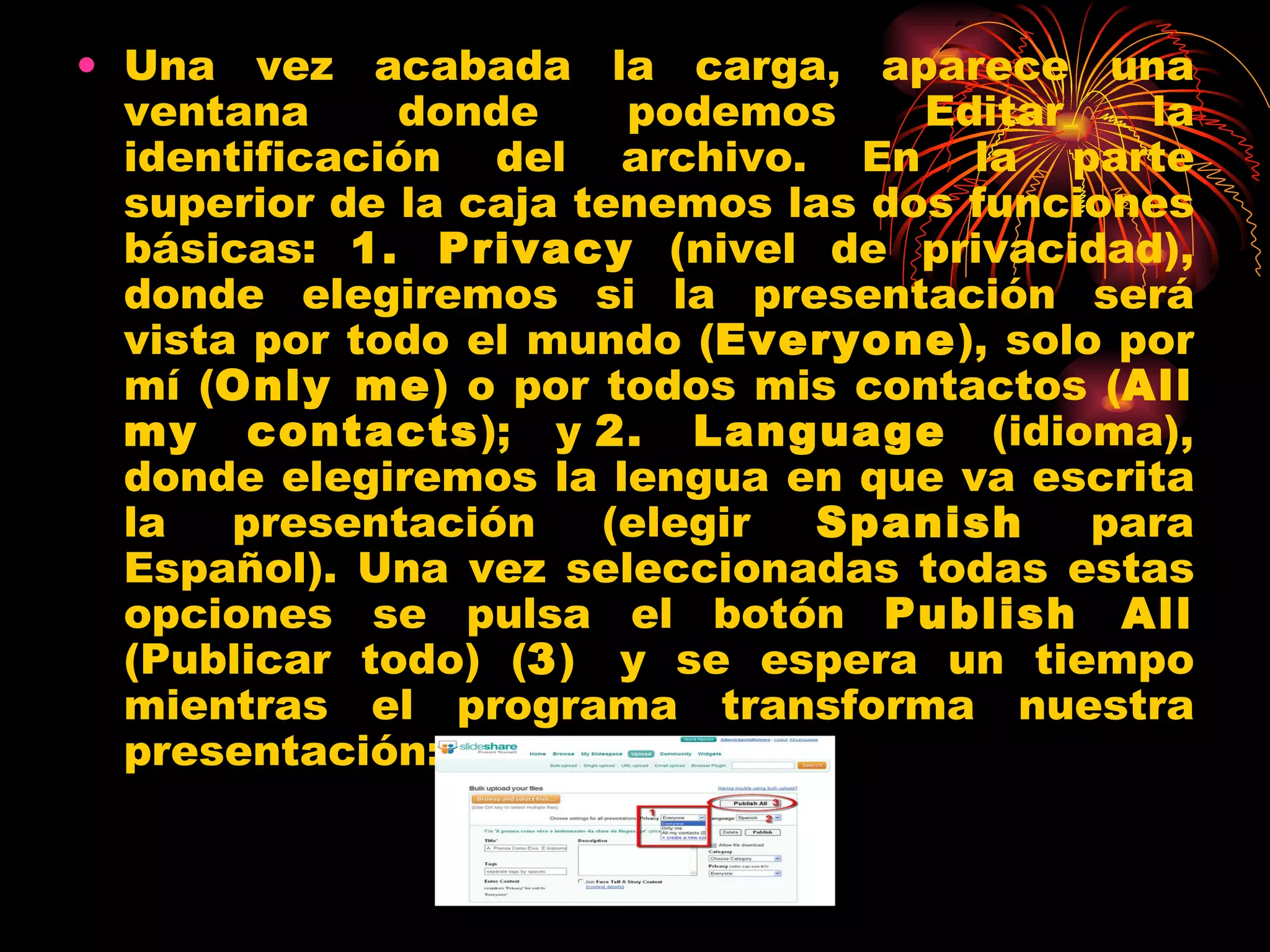 Una vez acabada la carga, aparece una ventana donde podemos Editar la identificación del archivo. En la parte superior de la caja tenemos las dos funciones básicas:  1. Privacy  (nivel de privacidad), donde elegiremos si la presentación será vista por todo el mundo ( Everyone ), solo por mí ( Only me ) o por todos mis contactos ( All my contacts ); y  2. Language  (idioma), donde elegiremos la lengua en que va escrita la presentación (elegir  Spanish  para Español). Una vez seleccionadas todas estas opciones se pulsa el botón  Publish All  (Publicar todo) ( 3 )  y se espera un tiempo mientras el programa transforma nuestra presentación: 