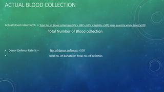 ACTUAL BLOOD COLLECTION
Actual blood collection% = Total No. of blood collection-(HIV + HBV + HCV + Syphilis + MP) +less quantity whole blood x100
Total Number of Blood collection
• Donor Deferral Rate % = No. of donor deferrals 100
• Total no. of donation+ total no. of deferrals
 