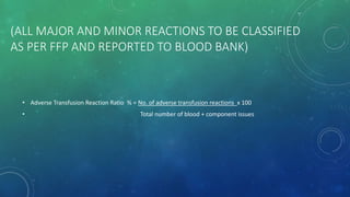 (ALL MAJOR AND MINOR REACTIONS TO BE CLASSIFIED
AS PER FFP AND REPORTED TO BLOOD BANK)
• Adverse Transfusion Reaction Ratio % = No. of adverse transfusion reactions x 100
• Total number of blood + component issues
 