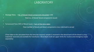 LABORATORY
• Wastage Rates = No. of blood/ blood components discarded x100
• Total no. of blood/ blood components issued
•
• Turnaround Time (TAT) of Blood Issues = Sum of the time taken
• Total number of blood and blood components cross matched/re served
(Time taken to be calculated from the time the request/ sample is received in the blood bank till the blood is cross
matched/ reserved and available for transfusion. Blood Bank shall set upper limits for routine and emergency issues
separately)
 