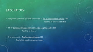 LABORATORY
• Component QC failures (for each component) = No. of component QC failures x100
Total no. of component tested
• TTI %= Combined TTI cases (HIV + HBV + HCV + Syphilis + MP) x 100
Total no. of donors
• % of components = Total component issues x 100
• Total whole blood + component issues
 
