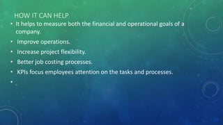 HOW IT CAN HELP
• It helps to measure both the financial and operational goals of a
company.
• Improve operations.
• Increase project flexibility.
• Better job costing processes.
• KPIs focus employees attention on the tasks and processes.
•
 