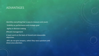 ADVANTAGES
Identifies everything that is easy to measure and count.
Visibility on performance and strategic goal
Agility in decision making
Efficient management
A team work on the basis of shared and measurable
objectives.
KPI’s do not give answers, rather they raise questions and
direct once attention.
 