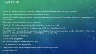 TYPE OF KPI
• Lagging KPI is a type of indicator that reflect the success or failure after an event has been consumed
• Such as most financial KPIs, measure the output of past activity.
• Outcome KPI - Reflects overall results or impact of the business activity in terms of generated benefits, as a quantification of
performance.
• Examples are customer retention, brand awareness.
• Qualitative KPI - A descriptive characteristic, an opinion, a property or a trait
• Examples are employee satisfaction through surveys which gives a qualitative report.
• Quantitative KPI - A measurable characteristic, resulted by counting, adding, or averaging numbers. Quantitative data is most
common in measurement and therefore forms the backbone of most KPIs
• Examples are Units per man-hour.
• Characteristics of a good KP
• KPI is always connected with the corporate goals.
• A KPI are decided by the management
• They are the leading indicators of performance desired by the organization
• Easy to understand
 