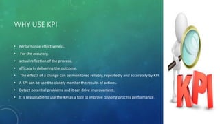 WHY USE KPI
• Performance effectiveness.
• For the accuracy,
• actual reflection of the process,
• efficacy in delivering the outcome.
• The effects of a change can be monitored reliably, repeatedly and accurately by KPI.
• A KPI can be used to closely monitor the results of actions.
• Detect potential problems and it can drive improvement.
• It is reasonable to use the KPI as a tool to improve ongoing process performance.
 