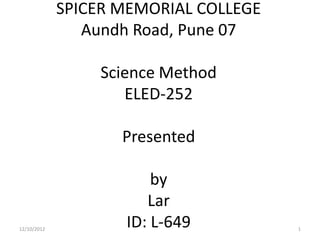 SPICER MEMORIAL COLLEGE
                Aundh Road, Pune 07

                 Science Method
                    ELED-252

                    Presented

                        by
                       Lar
12/10/2012
                    ID: L-649          1
 
