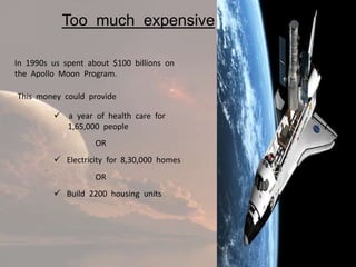 Too much expensive

In 1990s us spent about $100 billions on
the Apollo Moon Program.

This money could provide

          a year of health care for
           1,65,000 people
                    OR
          Electricity for 8,30,000 homes
                    OR
          Build 2200 housing units
 