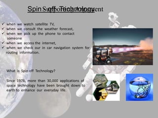 Spin Supporting Argument
                   - off Technology

 when we watch satellite TV,
 when we consult the weather forecast,
 when we pick up the phone to contact
   someone
 when we access the internet,
 when we check our in car navigation system for
  routing information.



  What is Spin off Technology?

  Since 1976, more than 30,000 applications of
  space technology have been brought down to
  earth to enhance our everyday life.
 