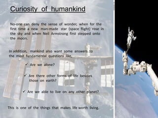 Curiosity of humankind

 No-one can deny the sense of wonder, when for the
 first time a new man-made star (space flight) rose in
 the sky and when Neil Armstrong first stepped onto
 the moon.


In addition, mankind also want some answers to
the most fundamental questions like,

           Are we alone?

          Are there other forms of life besides
           those on earth?

         Are we able to live on any other planet?



This is one of the things that makes life worth living.
 