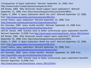 ‘Consequences of Space Exploration’. Retrived: September 22, 2008, from
http://www.iit.edu/~prokjos/space/consequences.html.
Jeff Brooks, 2005. ‘Why Democrats should support space exploration?’. Retrived:
September 22, 2008, from http://www.thespacereview.com/article/499/1.
Virgiliu, P., 2004. ‘Is Space Exploration Worth the cost?’. Retrived: September 22, 2008,
from http://www.spacedaily.com/news/opened-04b.html.
‘A brief history: space exploration’ Retrived: September 23, 2008, from
http://www.aero.org/education/primers/space/hystory.html.
Kim Dismukes, 2004. ‘space shuttle benefits’. Retrived: September 23, 2008 from
http://spaceflight.nasa.gov/shuttle/benefits/index.html.
John M. Horack, 1999. ‘Scientist need to better communicate space exploration’s benefits’.
Retrived September 23,2008 from http://www.space.com/news/horack_visions_991119.html.
Jeff Brooks, 2005. ‘Why Democrats should support space exploration?’. Retrived:
September 22, 2008, from http://www.thespacereview.com/article/499/1.
Virgiliu, P., 2004. ‘Is Space Exploration Worth the cost?’. Retrived: September 22, 2008,
from http://www.spacedaily.com/news/opened-04b.html.
‘A brief history: space exploration’ Retrived: September 23, 2008, from
http://www.aero.org/education/primers/space/hystory.html.
Kim Dismukes, 2004. ‘space shuttle benefits’. Retrived: September 23, 2008 from
http://spaceflight.nasa.gov/shuttle/benefits/index.html.
John M. Horack, 1999. ‘Scientist need to better communicate space exploration’s benefits’.
Retrived September 23,2008 from
http://www.space.com/news/horack_visions_991119.html.
 