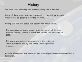 History
We have been inventing and exploring things since day one.

Many of these things that we discovered or invented we thought
would never be possible in earth’s life time.

During the cold war space war became too much critical.


The exploration of space began , with the launch of the first
artificial satellite, Sputnik 1, which the Soviets sent into orbit in
1957.

This was a monumental achievement in the history of
space exploration and by the Soviet space exploration
program.


Globally, 43 countries now have their own observing or communication satellites in
Earth orbit.
 