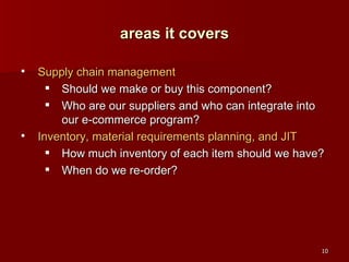 Supply chain management Should we make or buy this component? Who are our suppliers and who can integrate into our e-commerce program? Inventory, material requirements planning, and JIT How much inventory of each item should we have? When do we re-order? areas it covers 