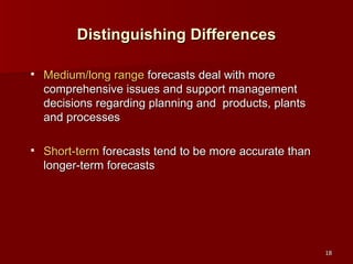 Distinguishing Differences Medium/long range  forecasts deal with more comprehensive issues and support management decisions regarding planning and  products, plants and processes Short-term  forecasts tend to be more accurate than longer-term forecasts 