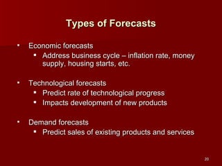 Types of Forecasts Economic forecasts Address business cycle – inflation rate, money supply, housing starts, etc. Technological forecasts Predict rate of technological progress Impacts development of new products Demand forecasts Predict sales of existing products and services 