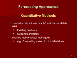 Forecasting Approaches Used when situation is ‘stable’ and historical data exist Existing products Current technology Involves mathematical techniques e.g., forecasting sales of color televisions Quantitative Methods 