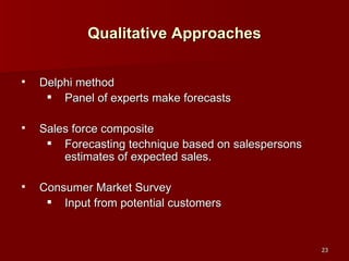 Qualitative Approaches Delphi method Panel of experts make forecasts Sales force composite Forecasting technique based on salespersons estimates of expected sales. Consumer Market Survey Input from potential customers 