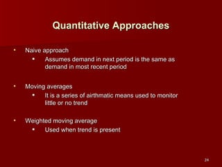 Quantitative Approaches Naive approach Assumes demand in next period is the same as demand in most recent period Moving averages It is a series of airthmatic means used to monitor little or no trend Weighted moving average Used when trend is present  
