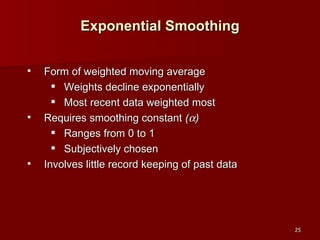 Form of weighted moving average Weights decline exponentially Most recent data weighted most Requires smoothing constant  (  ) Ranges from 0 to 1 Subjectively chosen Involves little record keeping of past data Exponential Smoothing 