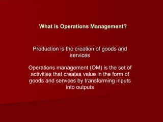 What Is Operations Management? Production is the creation of goods and services Operations management (OM) is the set of activities that creates value in the form of goods and services by transforming inputs into outputs 