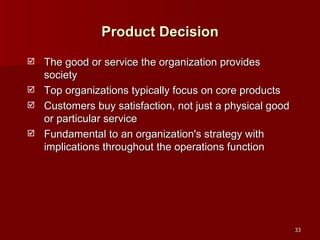 The good or service the organization provides society Top organizations typically focus on core products Customers buy satisfaction, not just a physical good or particular service Fundamental to an organization's strategy with implications throughout the operations function Product Decision 