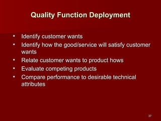 Quality Function Deployment Identify customer wants Identify how the good/service will satisfy customer wants Relate customer wants to product hows Evaluate competing products Compare performance to desirable technical attributes 
