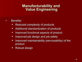 Manufacturability and  Value Engineering Benefits: Reduced complexity of products Additional standardization of products Improved functional aspects of product Improved job design and job safety Improved maintainability (serviceability) of the product Robust design 
