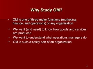 Why Study OM? OM is one of three major functions (marketing, finance, and operations) of any organization We want (and need) to know how goods and services are produced We want to understand what operations managers do OM is such a costly part of an organization 