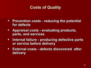 Costs of Quality Prevention costs - reducing the potential for defects Appraisal costs - evaluating products, parts, and services Internal failure - producing defective parts or service before delivery External costs - defects discovered  after delivery 