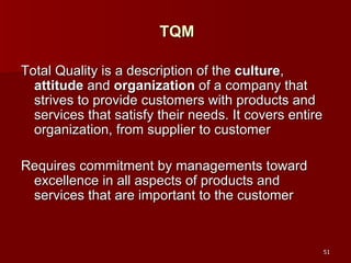 TQM Total Quality is a description of the  culture ,  attitude  and  organization  of a company that strives to provide customers with products and services that satisfy their needs. It covers entire organization, from supplier to customer Requires commitment by managements toward excellence in all aspects of products and services that are important to the customer 
