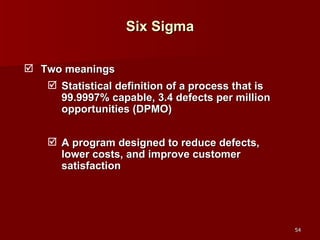 Six Sigma Two meanings Statistical definition of a process that is 99.9997% capable, 3.4 defects per million opportunities (DPMO) A program designed to reduce defects, lower costs, and improve customer satisfaction 