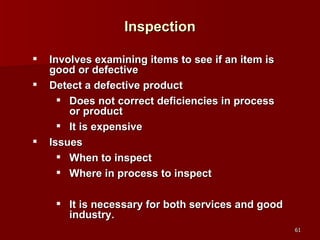 Inspection Involves examining items to see if an item is good or defective Detect a defective product Does not correct deficiencies in process or product It is expensive Issues When to inspect Where in process to inspect It is necessary for both services and good industry. 