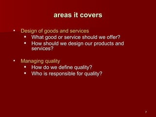 Design of goods and services What good or service should we offer? How should we design our products and services?  Managing quality How do we define quality? Who is responsible for quality? areas it covers 
