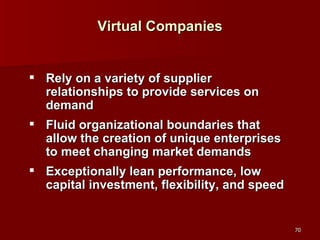 Virtual Companies Rely on a variety of supplier relationships to provide services on demand Fluid organizational boundaries that allow the creation of unique enterprises to meet changing market demands Exceptionally lean performance, low capital investment, flexibility, and speed 