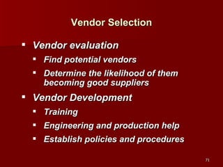 Vendor Selection Vendor evaluation Find potential vendors Determine the likelihood of them becoming good suppliers Vendor Development Training Engineering and production help Establish policies and procedures 