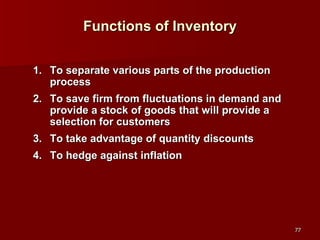 Functions of Inventory To separate various parts of the production process To save firm from fluctuations in demand and provide a stock of goods that will provide a selection for customers To take advantage of quantity discounts To hedge against inflation 
