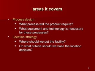 Process design What process will the product require? What equipment and technology is necessary for these processes? Location strategy Where should we put the facility? On what criteria should we base the location decision? areas it covers 