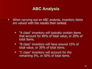 ABC Analysis When carrying out an ABC analysis, inventory items are valued  with the results then ranked.  "A class" inventory will typically contain items that account for 80% of total value, or 20% of total items.   "B class" inventory will have around 15% of total value, or 30% of total items.   "C class" inventory will account for the remaining 5%, or 50% of total items.   