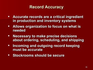 Record Accuracy Accurate records are a critical ingredient in production and inventory systems Allows organization to focus on what is needed Necessary to make precise decisions about ordering, scheduling, and shipping Incoming and outgoing record keeping must be accurate Stockrooms should be secure 